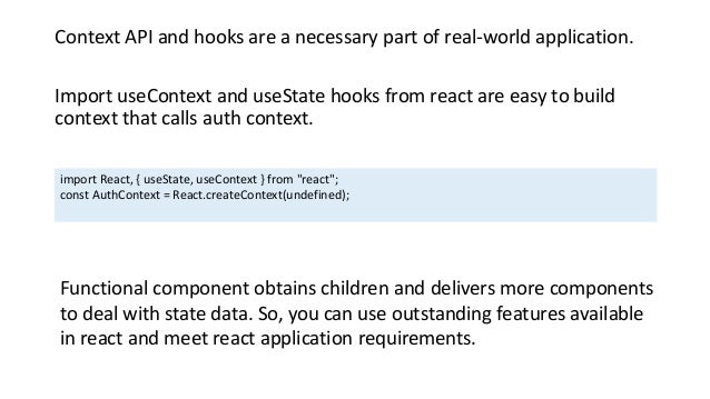 Context API and hooks are a necessary part of real-world application.
Import useContext and useState hooks from react are easy to build
context that calls auth context.
import React, { useState, useContext } from "react";
const AuthContext = React.createContext(undefined);
Functional component obtains children and delivers more components
to deal with state data. So, you can use outstanding features available
in react and meet react application requirements.
 