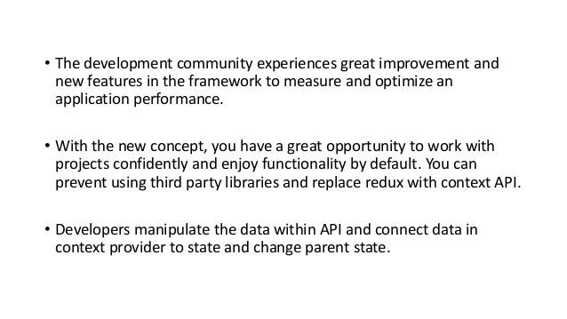 • The development community experiences great improvement and
new features in the framework to measure and optimize an
application performance.
• With the new concept, you have a great opportunity to work with
projects confidently and enjoy functionality by default. You can
prevent using third party libraries and replace redux with context API.
• Developers manipulate the data within API and connect data in
context provider to state and change parent state.
 