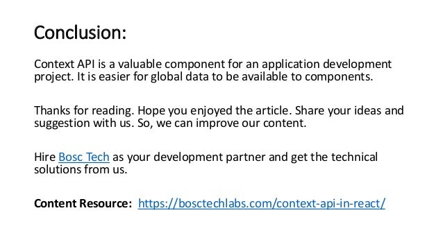 Conclusion:
Context API is a valuable component for an application development
project. It is easier for global data to be available to components.
Thanks for reading. Hope you enjoyed the article. Share your ideas and
suggestion with us. So, we can improve our content.
Hire Bosc Tech as your development partner and get the technical
solutions from us.
Content Resource: https://bosctechlabs.com/context-api-in-react/
 