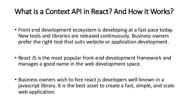 What is a Context API in React? And How it Works?
• Front end development ecosystem is developing at a fast pace today.
New tools and libraries are released continuously. Business owners
prefer the right tool that suits website or application development.
• React JS is the most popular front-end development framework and
manages a good name in the web development space.
• Business owners wish to hire react js developers well-known in a
javascript library. It is the best asset to create a fast, simple, and scale
web application.
 