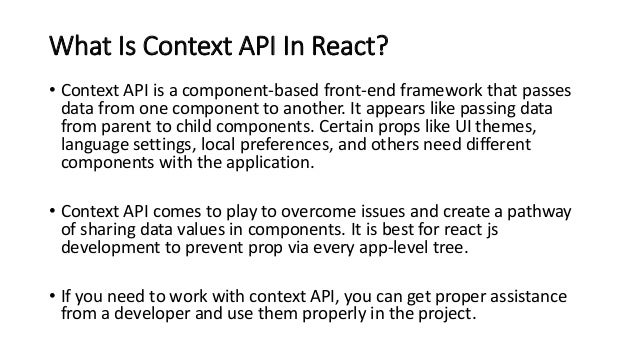 What Is Context API In React?
• Context API is a component-based front-end framework that passes
data from one component to another. It appears like passing data
from parent to child components. Certain props like UI themes,
language settings, local preferences, and others need different
components with the application.
• Context API comes to play to overcome issues and create a pathway
of sharing data values in components. It is best for react js
development to prevent prop via every app-level tree.
• If you need to work with context API, you can get proper assistance
from a developer and use them properly in the project.
 