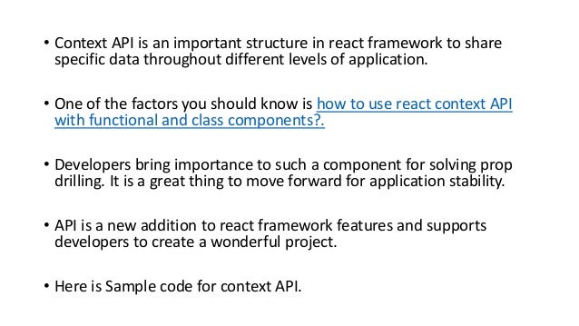 • Context API is an important structure in react framework to share
specific data throughout different levels of application.
• One of the factors you should know is how to use react context API
with functional and class components?.
• Developers bring importance to such a component for solving prop
drilling. It is a great thing to move forward for application stability.
• API is a new addition to react framework features and supports
developers to create a wonderful project.
• Here is Sample code for context API.
 