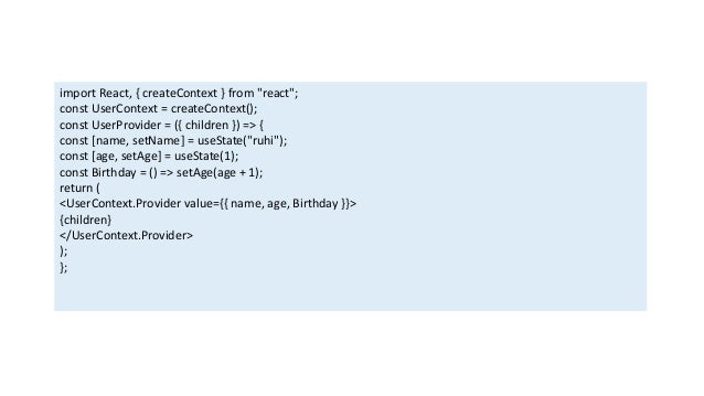import React, { createContext } from "react";
const UserContext = createContext();
const UserProvider = ({ children }) => {
const [name, setName] = useState("ruhi");
const [age, setAge] = useState(1);
const Birthday = () => setAge(age + 1);
return (
<UserContext.Provider value={{ name, age, Birthday }}>
{children}
</UserContext.Provider>
);
};
 