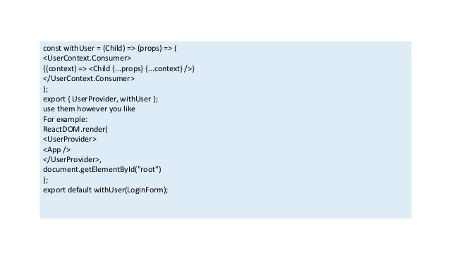const withUser = (Child) => (props) => (
<UserContext.Consumer>
{(context) => <Child {...props} {...context} />}
</UserContext.Consumer>
);
export { UserProvider, withUser };
use them however you like
For example:
ReactDOM.render(
<UserProvider>
<App />
</UserProvider>,
document.getElementById("root")
);
export default withUser(LoginForm);
 