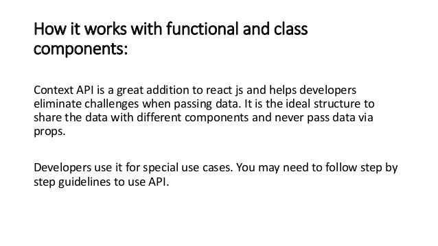 How it works with functional and class
components:
Context API is a great addition to react js and helps developers
eliminate challenges when passing data. It is the ideal structure to
share the data with different components and never pass data via
props.
Developers use it for special use cases. You may need to follow step by
step guidelines to use API.
 