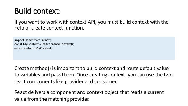 Build context:
If you want to work with context API, you must build context with the
help of create context function.
import React from 'react';
const MyContext = React.createContext();
export default MyContext;
Create method() is important to build context and route default value
to variables and pass them. Once creating context, you can use the two
react components like provider and consumer.
React delivers a component and context object that reads a current
value from the matching provider.
 