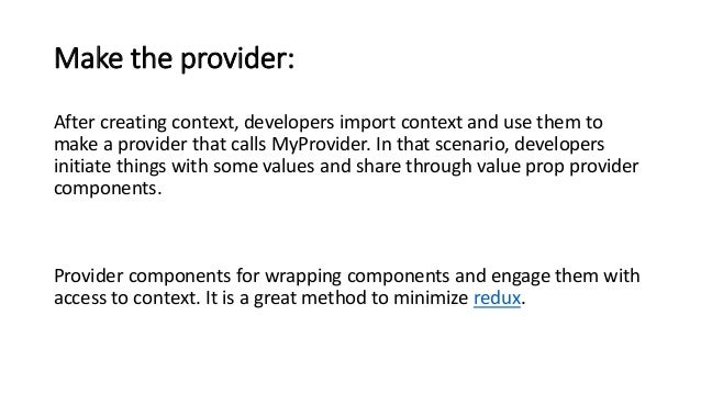 Make the provider:
After creating context, developers import context and use them to
make a provider that calls MyProvider. In that scenario, developers
initiate things with some values and share through value prop provider
components.
Provider components for wrapping components and engage them with
access to context. It is a great method to minimize redux.
 