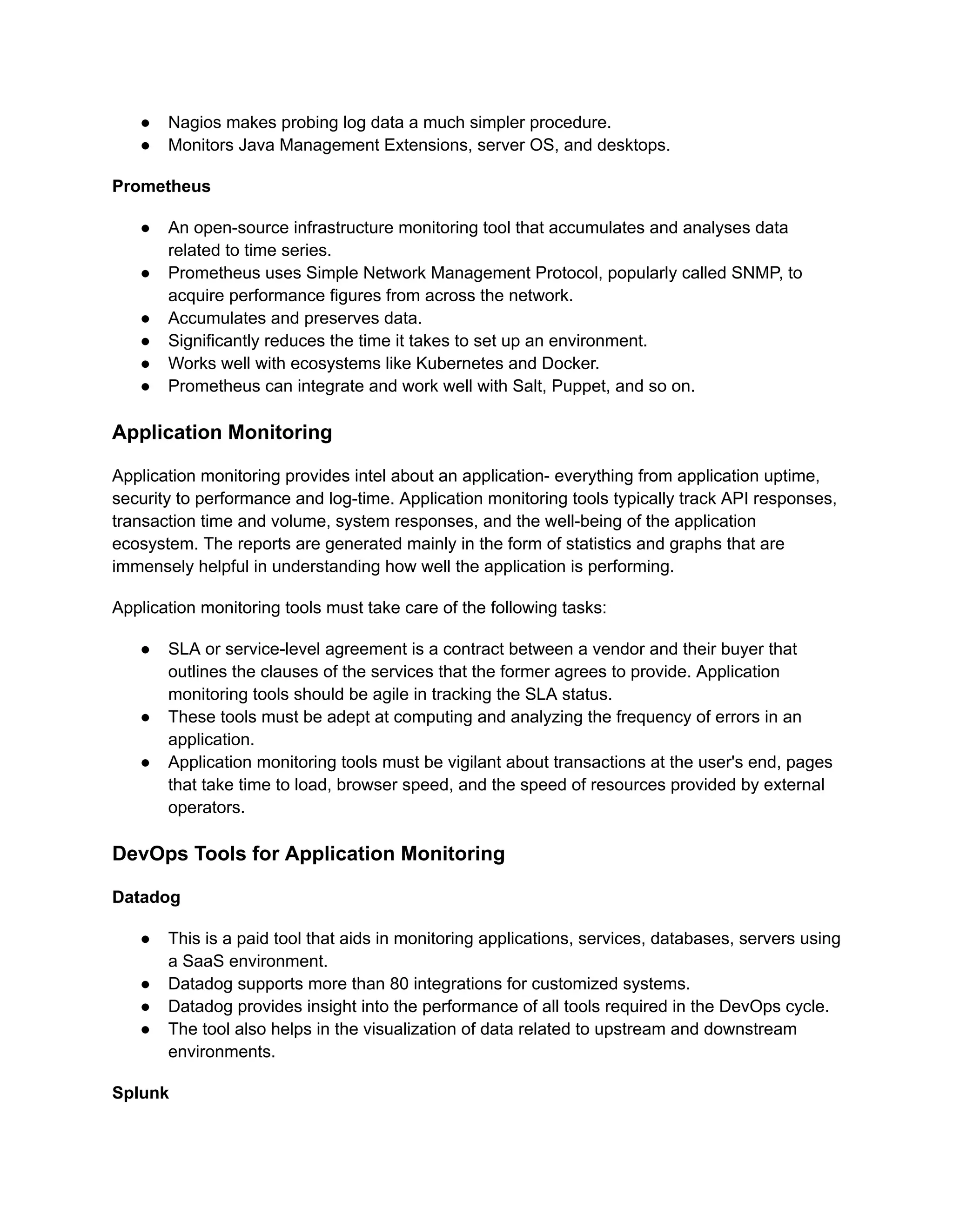 ●​ Nagios makes probing log data a much simpler procedure.
●​ Monitors Java Management Extensions, server OS, and desktops.
Prometheus
●​ An open-source infrastructure monitoring tool that accumulates and analyses data
related to time series.
●​ Prometheus uses Simple Network Management Protocol, popularly called SNMP, to
acquire performance figures from across the network.
●​ Accumulates and preserves data.
●​ Significantly reduces the time it takes to set up an environment.
●​ Works well with ecosystems like Kubernetes and Docker.
●​ Prometheus can integrate and work well with Salt, Puppet, and so on.
Application Monitoring
Application monitoring provides intel about an application- everything from application uptime,
security to performance and log-time. Application monitoring tools typically track API responses,
transaction time and volume, system responses, and the well-being of the application
ecosystem. The reports are generated mainly in the form of statistics and graphs that are
immensely helpful in understanding how well the application is performing.‍
Application monitoring tools must take care of the following tasks:
●​ SLA or service-level agreement is a contract between a vendor and their buyer that
outlines the clauses of the services that the former agrees to provide. Application
monitoring tools should be agile in tracking the SLA status.
●​ These tools must be adept at computing and analyzing the frequency of errors in an
application.
●​ Application monitoring tools must be vigilant about transactions at the user's end, pages
that take time to load, browser speed, and the speed of resources provided by external
operators.
DevOps Tools for Application Monitoring
Datadog
●​ This is a paid tool that aids in monitoring applications, services, databases, servers using
a SaaS environment.
●​ Datadog supports more than 80 integrations for customized systems.
●​ Datadog provides insight into the performance of all tools required in the DevOps cycle.
●​ The tool also helps in the visualization of data related to upstream and downstream
environments.
Splunk
 