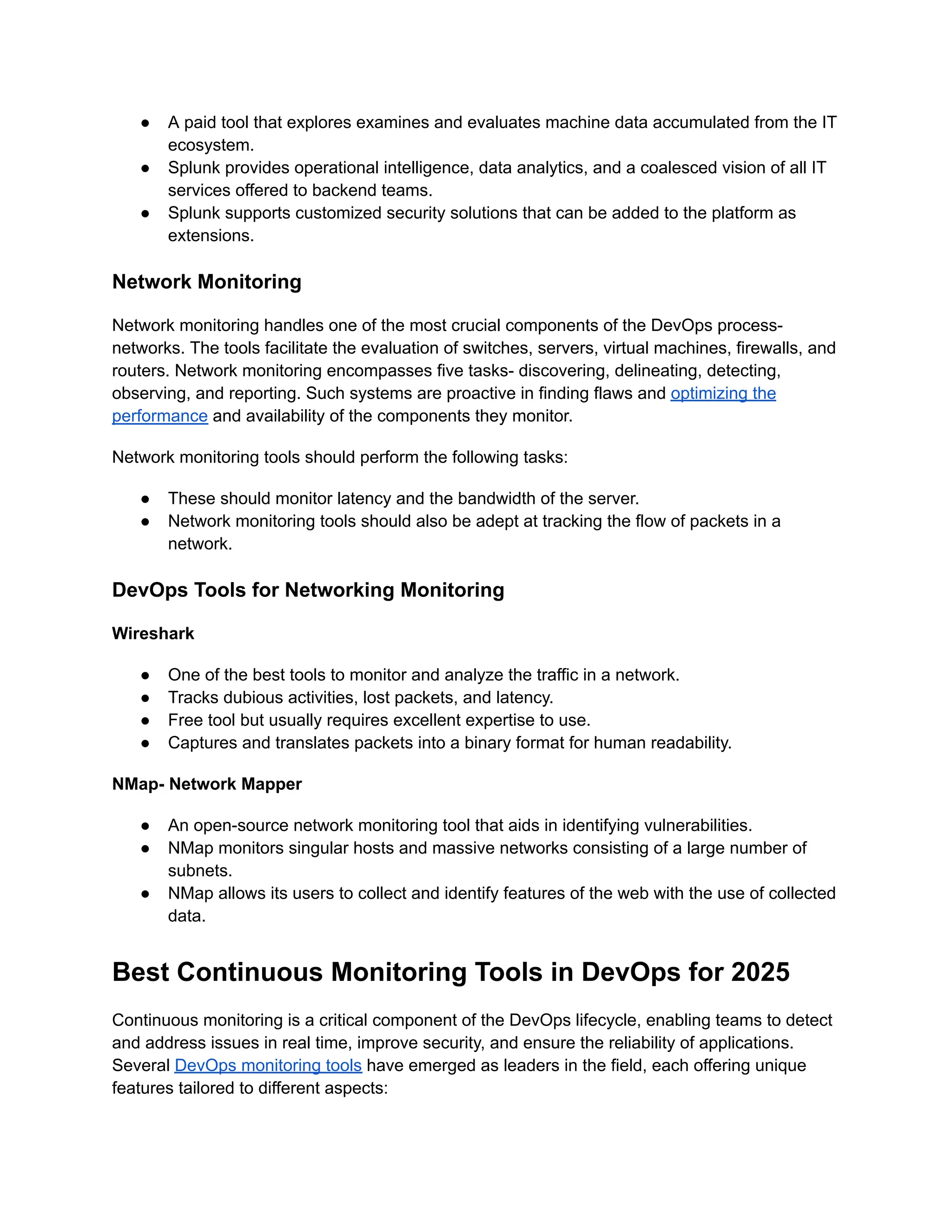 ●​ A paid tool that explores examines and evaluates machine data accumulated from the IT
ecosystem.
●​ Splunk provides operational intelligence, data analytics, and a coalesced vision of all IT
services offered to backend teams.
●​ Splunk supports customized security solutions that can be added to the platform as
extensions.
Network Monitoring
Network monitoring handles one of the most crucial components of the DevOps process-
networks. The tools facilitate the evaluation of switches, servers, virtual machines, firewalls, and
routers. Network monitoring encompasses five tasks- discovering, delineating, detecting,
observing, and reporting. Such systems are proactive in finding flaws and optimizing the
performance and availability of the components they monitor.
Network monitoring tools should perform the following tasks:
●​ These should monitor latency and the bandwidth of the server.
●​ Network monitoring tools should also be adept at tracking the flow of packets in a
network.
DevOps Tools for Networking Monitoring
Wireshark
●​ One of the best tools to monitor and analyze the traffic in a network.
●​ Tracks dubious activities, lost packets, and latency.
●​ Free tool but usually requires excellent expertise to use.
●​ Captures and translates packets into a binary format for human readability.
NMap- Network Mapper
●​ An open-source network monitoring tool that aids in identifying vulnerabilities.
●​ NMap monitors singular hosts and massive networks consisting of a large number of
subnets.
●​ NMap allows its users to collect and identify features of the web with the use of collected
data.
Best Continuous Monitoring Tools in DevOps for 2025
Continuous monitoring is a critical component of the DevOps lifecycle, enabling teams to detect
and address issues in real time, improve security, and ensure the reliability of applications.
Several DevOps monitoring tools have emerged as leaders in the field, each offering unique
features tailored to different aspects:
 