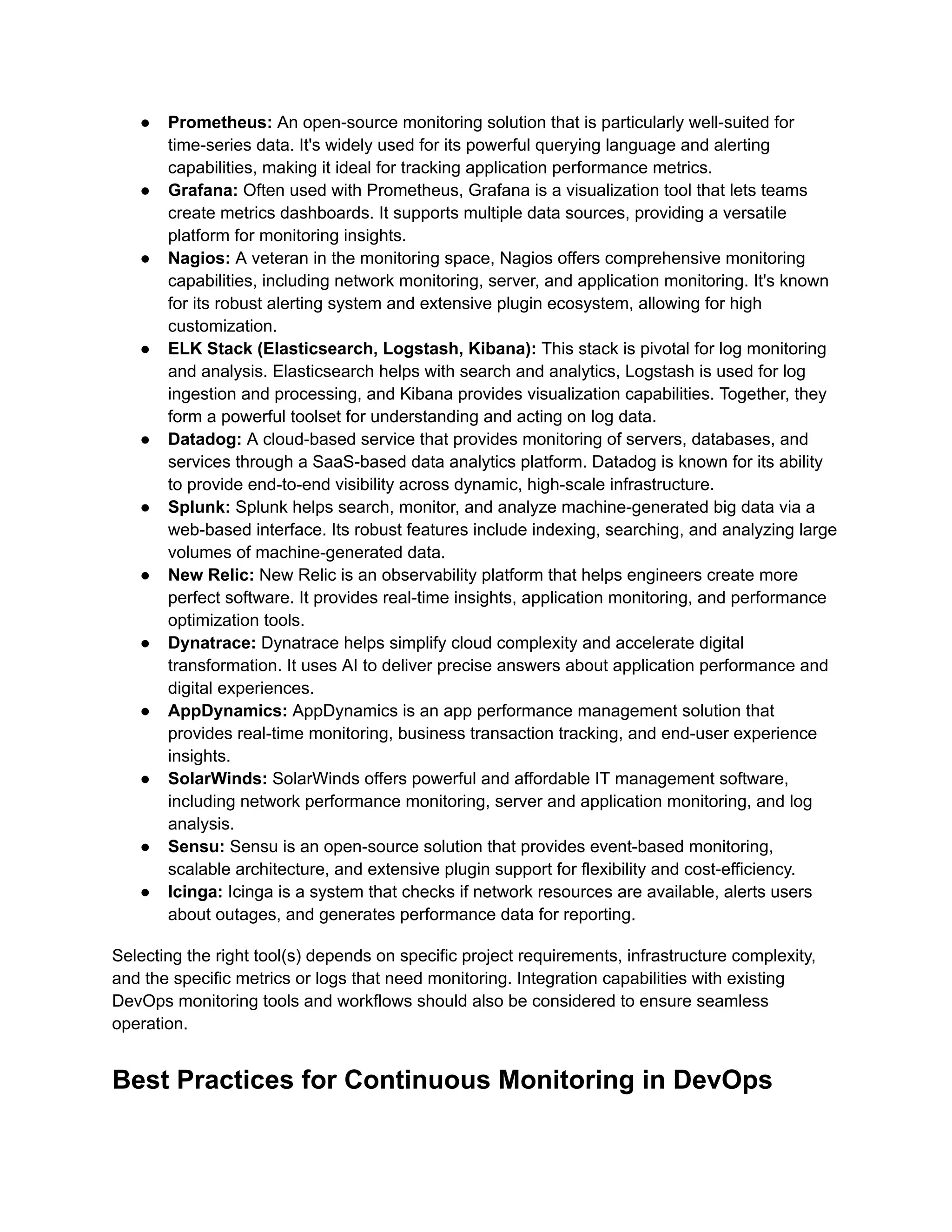 ●​ Prometheus: An open-source monitoring solution that is particularly well-suited for
time-series data. It's widely used for its powerful querying language and alerting
capabilities, making it ideal for tracking application performance metrics.
●​ Grafana: Often used with Prometheus, Grafana is a visualization tool that lets teams
create metrics dashboards. It supports multiple data sources, providing a versatile
platform for monitoring insights.
●​ Nagios: A veteran in the monitoring space, Nagios offers comprehensive monitoring
capabilities, including network monitoring, server, and application monitoring. It's known
for its robust alerting system and extensive plugin ecosystem, allowing for high
customization.
●​ ELK Stack (Elasticsearch, Logstash, Kibana): This stack is pivotal for log monitoring
and analysis. Elasticsearch helps with search and analytics, Logstash is used for log
ingestion and processing, and Kibana provides visualization capabilities. Together, they
form a powerful toolset for understanding and acting on log data.
●​ Datadog: A cloud-based service that provides monitoring of servers, databases, and
services through a SaaS-based data analytics platform. Datadog is known for its ability
to provide end-to-end visibility across dynamic, high-scale infrastructure.
●​ Splunk: Splunk helps search, monitor, and analyze machine-generated big data via a
web-based interface. Its robust features include indexing, searching, and analyzing large
volumes of machine-generated data.
●​ New Relic: New Relic is an observability platform that helps engineers create more
perfect software. It provides real-time insights, application monitoring, and performance
optimization tools.
●​ Dynatrace: Dynatrace helps simplify cloud complexity and accelerate digital
transformation. It uses AI to deliver precise answers about application performance and
digital experiences.
●​ AppDynamics: AppDynamics is an app performance management solution that
provides real-time monitoring, business transaction tracking, and end-user experience
insights.
●​ SolarWinds: SolarWinds offers powerful and affordable IT management software,
including network performance monitoring, server and application monitoring, and log
analysis.
●​ Sensu: Sensu is an open-source solution that provides event-based monitoring,
scalable architecture, and extensive plugin support for flexibility and cost-efficiency.
●​ Icinga: Icinga is a system that checks if network resources are available, alerts users
about outages, and generates performance data for reporting.
Selecting the right tool(s) depends on specific project requirements, infrastructure complexity,
and the specific metrics or logs that need monitoring. Integration capabilities with existing
DevOps monitoring tools and workflows should also be considered to ensure seamless
operation.
Best Practices for Continuous Monitoring in DevOps
 