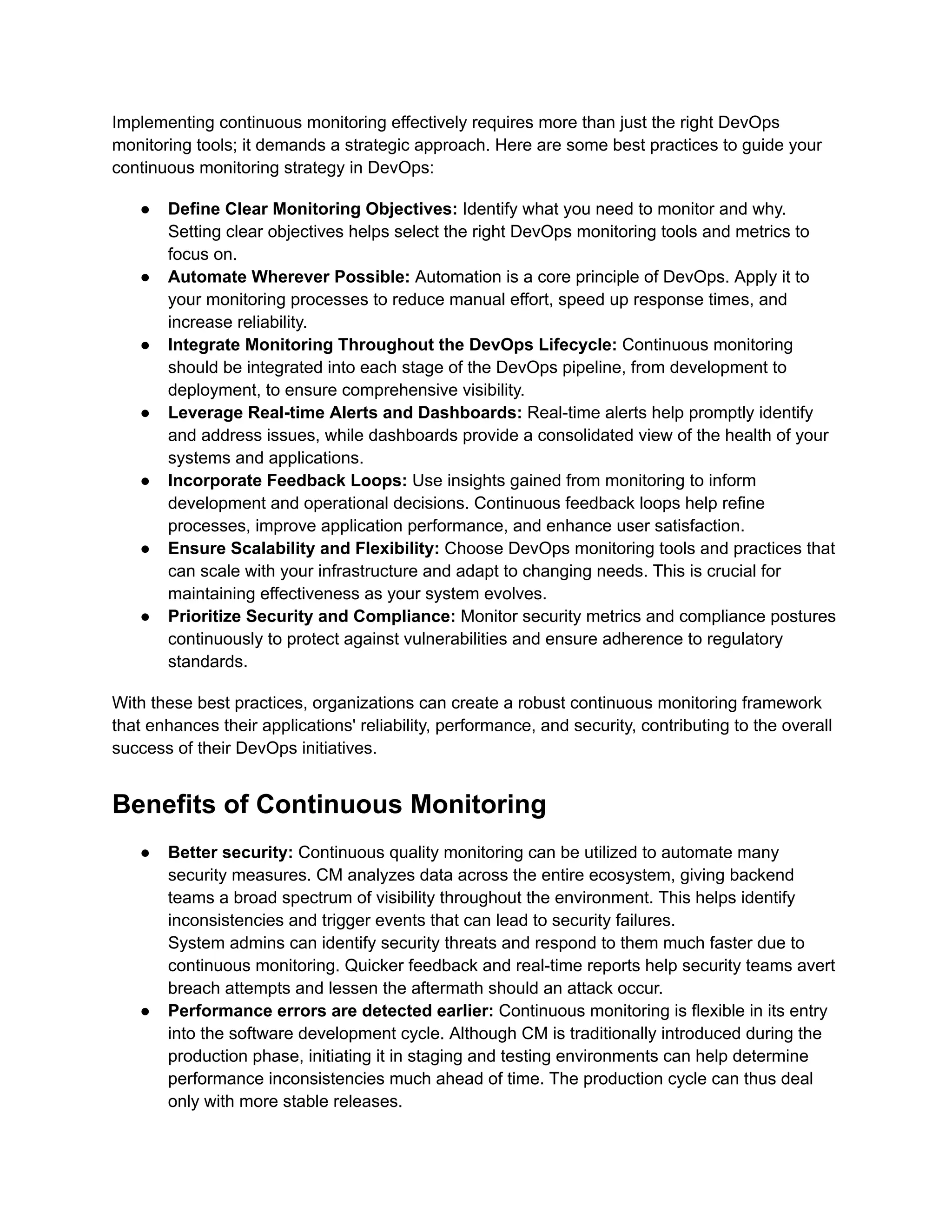 Implementing continuous monitoring effectively requires more than just the right DevOps
monitoring tools; it demands a strategic approach. Here are some best practices to guide your
continuous monitoring strategy in DevOps:
●​ Define Clear Monitoring Objectives: Identify what you need to monitor and why.
Setting clear objectives helps select the right DevOps monitoring tools and metrics to
focus on.
●​ Automate Wherever Possible: Automation is a core principle of DevOps. Apply it to
your monitoring processes to reduce manual effort, speed up response times, and
increase reliability.
●​ Integrate Monitoring Throughout the DevOps Lifecycle: Continuous monitoring
should be integrated into each stage of the DevOps pipeline, from development to
deployment, to ensure comprehensive visibility.
●​ Leverage Real-time Alerts and Dashboards: Real-time alerts help promptly identify
and address issues, while dashboards provide a consolidated view of the health of your
systems and applications.
●​ Incorporate Feedback Loops: Use insights gained from monitoring to inform
development and operational decisions. Continuous feedback loops help refine
processes, improve application performance, and enhance user satisfaction.
●​ Ensure Scalability and Flexibility: Choose DevOps monitoring tools and practices that
can scale with your infrastructure and adapt to changing needs. This is crucial for
maintaining effectiveness as your system evolves.
●​ Prioritize Security and Compliance: Monitor security metrics and compliance postures
continuously to protect against vulnerabilities and ensure adherence to regulatory
standards.
With these best practices, organizations can create a robust continuous monitoring framework
that enhances their applications' reliability, performance, and security, contributing to the overall
success of their DevOps initiatives.
Benefits of Continuous Monitoring
●​ Better security: Continuous quality monitoring can be utilized to automate many
security measures. CM analyzes data across the entire ecosystem, giving backend
teams a broad spectrum of visibility throughout the environment. This helps identify
inconsistencies and trigger events that can lead to security failures.​
System admins can identify security threats and respond to them much faster due to
continuous monitoring. Quicker feedback and real-time reports help security teams avert
breach attempts and lessen the aftermath should an attack occur.
●​ Performance errors are detected earlier: Continuous monitoring is flexible in its entry
into the software development cycle. Although CM is traditionally introduced during the
production phase, initiating it in staging and testing environments can help determine
performance inconsistencies much ahead of time. The production cycle can thus deal
only with more stable releases.
 