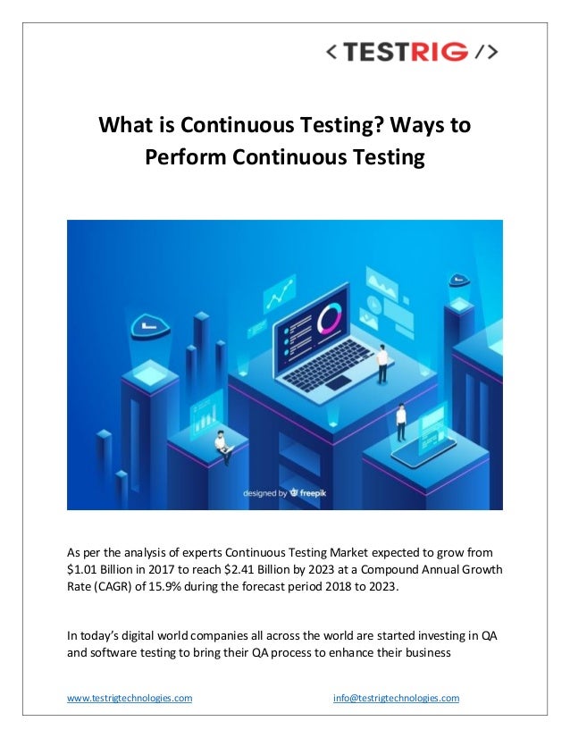 www.testrigtechnologies.com info@testrigtechnologies.com
What is Continuous Testing? Ways to
Perform Continuous Testing
As per the analysis of experts Continuous Testing Market expected to grow from
$1.01 Billion in 2017 to reach $2.41 Billion by 2023 at a Compound Annual Growth
Rate (CAGR) of 15.9% during the forecast period 2018 to 2023.
In today’s digital world companies all across the world are started investing in QA
and software testing to bring their QA process to enhance their business
 