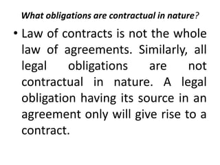What obligations are contractual in nature?
• Law of contracts is not the whole
law of agreements. Similarly, all
legal obligations are not
contractual in nature. A legal
obligation having its source in an
agreement only will give rise to a
contract.
 
