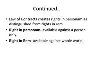 Continued..
• Law of Contracts creates rights in personam as
distinguished from rights in rem.
• Right in personam- available against a person
only.
• Right in Rem- available against whole world
 