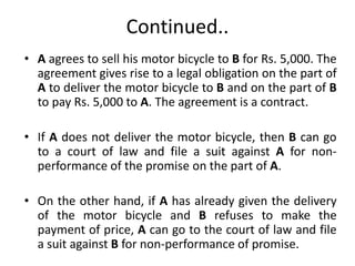 Continued..
• A agrees to sell his motor bicycle to B for Rs. 5,000. The
agreement gives rise to a legal obligation on the part of
A to deliver the motor bicycle to B and on the part of B
to pay Rs. 5,000 to A. The agreement is a contract.
• If A does not deliver the motor bicycle, then B can go
to a court of law and file a suit against A for non-
performance of the promise on the part of A.
• On the other hand, if A has already given the delivery
of the motor bicycle and B refuses to make the
payment of price, A can go to the court of law and file
a suit against B for non-performance of promise.
 