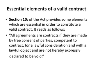 Essential elements of a valid contract
• Section 10: of the Act provides some elements
which are essential in order to constitute a
valid contract. It reads as follows:
• “All agreements are contracts if they are made
by free consent of parties, competent to
contract, for a lawful consideration and with a
lawful object and are not hereby expressly
declared to be void.”
 