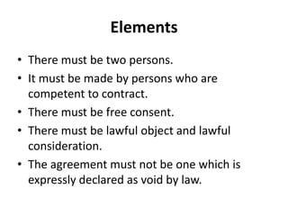 Elements
• There must be two persons.
• It must be made by persons who are
competent to contract.
• There must be free consent.
• There must be lawful object and lawful
consideration.
• The agreement must not be one which is
expressly declared as void by law.
 