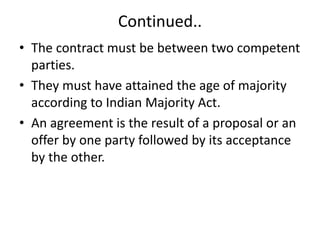 Continued..
• The contract must be between two competent
parties.
• They must have attained the age of majority
according to Indian Majority Act.
• An agreement is the result of a proposal or an
offer by one party followed by its acceptance
by the other.
 