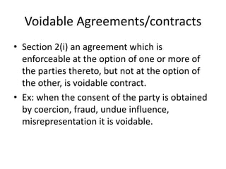 Voidable Agreements/contracts
• Section 2(i) an agreement which is
enforceable at the option of one or more of
the parties thereto, but not at the option of
the other, is voidable contract.
• Ex: when the consent of the party is obtained
by coercion, fraud, undue influence,
misrepresentation it is voidable.
 