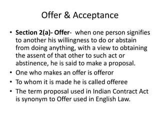 Offer & Acceptance
• Section 2(a)- Offer- when one person signifies
to another his willingness to do or abstain
from doing anything, with a view to obtaining
the assent of that other to such act or
abstinence, he is said to make a proposal.
• One who makes an offer is offeror
• To whom it is made he is called offeree
• The term proposal used in Indian Contract Act
is synonym to Offer used in English Law.
 