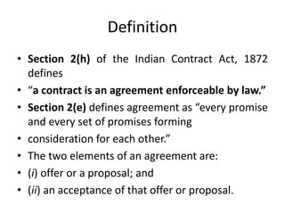 Definition
• Section 2(h) of the Indian Contract Act, 1872
defines
• “a contract is an agreement enforceable by law.”
• Section 2(e) defines agreement as “every promise
and every set of promises forming
• consideration for each other.”
• The two elements of an agreement are:
• (i) offer or a proposal; and
• (ii) an acceptance of that offer or proposal.
 