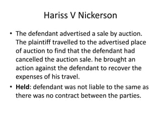 Hariss V Nickerson
• The defendant advertised a sale by auction.
The plaintiff travelled to the advertised place
of auction to find that the defendant had
cancelled the auction sale. he brought an
action against the defendant to recover the
expenses of his travel.
• Held: defendant was not liable to the same as
there was no contract between the parties.
 