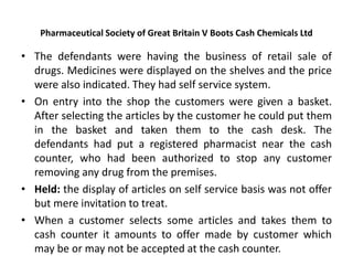 Pharmaceutical Society of Great Britain V Boots Cash Chemicals Ltd
• The defendants were having the business of retail sale of
drugs. Medicines were displayed on the shelves and the price
were also indicated. They had self service system.
• On entry into the shop the customers were given a basket.
After selecting the articles by the customer he could put them
in the basket and taken them to the cash desk. The
defendants had put a registered pharmacist near the cash
counter, who had been authorized to stop any customer
removing any drug from the premises.
• Held: the display of articles on self service basis was not offer
but mere invitation to treat.
• When a customer selects some articles and takes them to
cash counter it amounts to offer made by customer which
may be or may not be accepted at the cash counter.
 