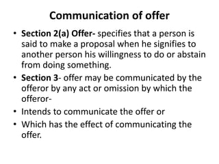 Communication of offer
• Section 2(a) Offer- specifies that a person is
said to make a proposal when he signifies to
another person his willingness to do or abstain
from doing something.
• Section 3- offer may be communicated by the
offeror by any act or omission by which the
offeror-
• Intends to communicate the offer or
• Which has the effect of communicating the
offer.
 