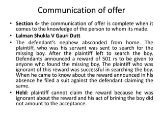 Communication of offer
• Section 4- the communication of offer is complete when it
comes to the knowledge of the person to whom its made.
• Lalman Shukla V Gauri Dutt
• The defendant’s nephew absconded from home. The
plaintiff, who was his servant was sent to search for the
missing boy. After the plaintiff left to search the boy.
Defendants announced a reward of 501 rs to be given to
anyone who found the missing boy. The plaintiff who was
ignorant of this reward was successful in searching the boy.
When he came to know about the reward announced in his
absence he filed a suit against the defendant claiming the
same.
• Held: plaintiff cannot claim the reward because he was
ignorant about the reward and his act of brining the boy did
not amount to the acceptance.
 
