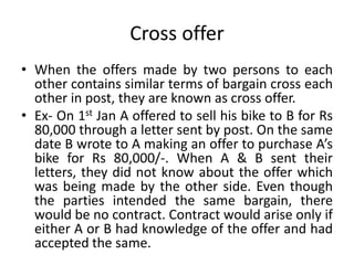 Cross offer
• When the offers made by two persons to each
other contains similar terms of bargain cross each
other in post, they are known as cross offer.
• Ex- On 1st Jan A offered to sell his bike to B for Rs
80,000 through a letter sent by post. On the same
date B wrote to A making an offer to purchase A’s
bike for Rs 80,000/-. When A & B sent their
letters, they did not know about the offer which
was being made by the other side. Even though
the parties intended the same bargain, there
would be no contract. Contract would arise only if
either A or B had knowledge of the offer and had
accepted the same.
 