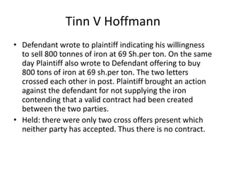 Tinn V Hoffmann
• Defendant wrote to plaintiff indicating his willingness
to sell 800 tonnes of iron at 69 Sh.per ton. On the same
day Plaintiff also wrote to Defendant offering to buy
800 tons of iron at 69 sh.per ton. The two letters
crossed each other in post. Plaintiff brought an action
against the defendant for not supplying the iron
contending that a valid contract had been created
between the two parties.
• Held: there were only two cross offers present which
neither party has accepted. Thus there is no contract.
 