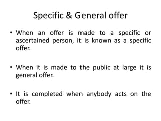 Specific & General offer
• When an offer is made to a specific or
ascertained person, it is known as a specific
offer.
• When it is made to the public at large it is
general offer.
• It is completed when anybody acts on the
offer.
 