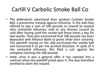 Carlill V Carbolic Smoke Ball Co
• The defendants advertised their product Carbolic Smoke
Ball, a preventive remedy against influenza. In the add they
offered to pay a sum of 100 pounds as reward to anyone
who contacted influenza, cold or any disease caused by
cold after having used the smoke ball three times a day for
two weeks. They also announced that 100 pounds has been
deposited with Alliance Bank to prove show their sincerity.
The plaintiff relying on the add purchased the smoke ball
and consumed it as per the printed direction. In spite of it
she contacted influenza. She filed a suit against the
company claiming the 100 pounds.
• Held: since it was a general offer it has ripened into a
contract when the plaintiff acted upon it. She was therefore
entitled to claim the reward.
 