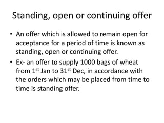 Standing, open or continuing offer
• An offer which is allowed to remain open for
acceptance for a period of time is known as
standing, open or continuing offer.
• Ex- an offer to supply 1000 bags of wheat
from 1st Jan to 31st Dec, in accordance with
the orders which may be placed from time to
time is standing offer.
 