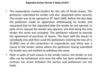 Rajendra Kumar Verma V State of M.P
• The respondents invited tenders for the sale of Tendu leaves. The
petitioner submitted his tender and also deposited some security.
The tender was to be opened on 9th April 1969. Before the due date
the petitioner made an application withdrawing his tender and
requested that on the stipulated date the tender be not opened. In
spite of his request the tender was opened, and that being the only
tender the same was accepted. The petitioner refused to execute
the agreement of purchase of leaves. The Govt sold the leaves to
somebody else and then sued the petitioners claiming the loss of rs
25,000/-.one of the contention of respondents was there was a
clause In the tender notice where the petitioner having submitted
his tender was not entitled to withdraw the same.
• Held: in spite of such clause in the tender notice, the tender or any
offer can be withdrawn and since the offer has been withdrawn no
contract has arisen between the parties and petitioners are not
liable
 