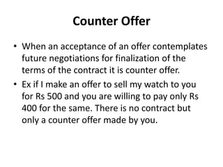 Counter Offer
• When an acceptance of an offer contemplates
future negotiations for finalization of the
terms of the contract it is counter offer.
• Ex if I make an offer to sell my watch to you
for Rs 500 and you are willing to pay only Rs
400 for the same. There is no contract but
only a counter offer made by you.
 