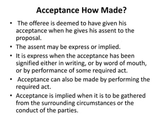Acceptance How Made?
• The offeree is deemed to have given his
acceptance when he gives his assent to the
proposal.
• The assent may be express or implied.
• It is express when the acceptance has been
signified either in writing, or by word of mouth,
or by performance of some required act.
• Acceptance can also be made by performing the
required act.
• Acceptance is implied when it is to be gathered
from the surrounding circumstances or the
conduct of the parties.
 