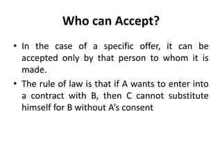 Who can Accept?
• In the case of a specific offer, it can be
accepted only by that person to whom it is
made.
• The rule of law is that if A wants to enter into
a contract with B, then C cannot substitute
himself for B without A’s consent
 