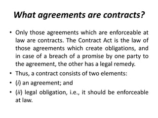 What agreements are contracts?
• Only those agreements which are enforceable at
law are contracts. The Contract Act is the law of
those agreements which create obligations, and
in case of a breach of a promise by one party to
the agreement, the other has a legal remedy.
• Thus, a contract consists of two elements:
• (i) an agreement; and
• (ii) legal obligation, i.e., it should be enforceable
at law.
 