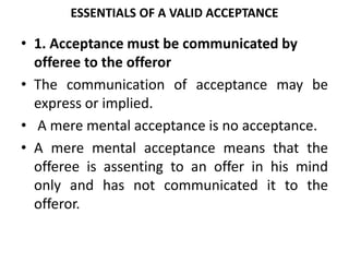 ESSENTIALS OF A VALID ACCEPTANCE
• 1. Acceptance must be communicated by
offeree to the offeror
• The communication of acceptance may be
express or implied.
• A mere mental acceptance is no acceptance.
• A mere mental acceptance means that the
offeree is assenting to an offer in his mind
only and has not communicated it to the
offeror.
 