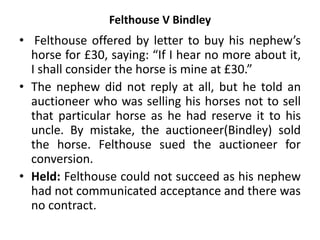 Felthouse V Bindley
• Felthouse offered by letter to buy his nephew’s
horse for £30, saying: “If I hear no more about it,
I shall consider the horse is mine at £30.”
• The nephew did not reply at all, but he told an
auctioneer who was selling his horses not to sell
that particular horse as he had reserve it to his
uncle. By mistake, the auctioneer(Bindley) sold
the horse. Felthouse sued the auctioneer for
conversion.
• Held: Felthouse could not succeed as his nephew
had not communicated acceptance and there was
no contract.
 