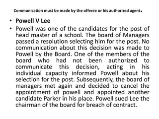 Communication must be made by the offeree or his authorized agent.
• Powell V Lee
• Powell was one of the candidates for the post of
head master of a school. The board of Managers
passed a resolution selecting him for the post. No
communication about this decision was made to
Powell by the Board. One of the members of the
board who had not been authorized to
communicate this decision, acting in his
individual capacity informed Powell about his
selection for the post. Subsequently, the board of
managers met again and decided to cancel the
appointment of powell and appointed another
candidate Parker in his place. Powell sued Lee the
chairman of the board for breach of contract.
 