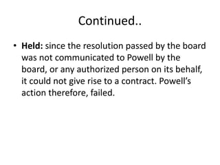Continued..
• Held: since the resolution passed by the board
was not communicated to Powell by the
board, or any authorized person on its behalf,
it could not give rise to a contract. Powell’s
action therefore, failed.
 