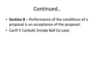 Continued..
• Section 8 – Performance of the conditions of a
proposal is an acceptance of the proposal.
• Carill V Carbolic Smoke Ball Co case.
 