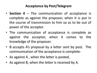 Acceptance by Post/Telegram
• Section 4 – The communication of acceptance is
complete as against the proposer, when it is put in
the course of transmission to him so as to be out of
power of the accepter.
• The communication of acceptance is complete as
against the acceptor, when it comes to the
knowledge of the proposer.
• B accepts A’s proposal by a letter sent by post. The
communication of the acceptance is complete-
• As against A , when the letter is posted,
• As against B, when the letter is received by A.
 