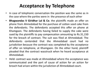 Acceptance by Telephone
• In case of telephonic conversation the position was the same as in
the case where the parties were in the presence of each other
• Bhagwandas V Giridhar Lal & Co. the plaintiffs made an offer on
phone from Ahmedabad for the purchase of cotton seed cake from
the defendants. The defendants accepted this offer on phone at
Khamgaon. The defendants having failed to supply the cake were
sued by the plaintiffs to pay compensation amounting to Rs.31,150
for the breach of contract. The suit was filed at Ahmedabad. The
defendants contended that the Ahmedabad court had no
jurisdiction because the contract was completed by the acceptance
of offer on telephone, at Khamgaon. On the other hand, plaintiff
pleaded that the contract wasstruck when he heard acceptance at
Ahmedabad.
• Held: contract was made at Ahmedabad where the acceptance was
communicated and the part of cause of action for an action for
breach had arisen within the jurisdiction of Ahmedabad court.
 