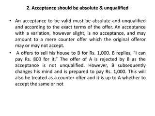 2. Acceptance should be absolute & unqualified
• An acceptance to be valid must be absolute and unqualified
and according to the exact terms of the offer. An acceptance
with a variation, however slight, is no acceptance, and may
amount to a mere counter offer which the original offeror
may or may not accept.
• A offers to sell his house to B for Rs. 1,000. B replies, “I can
pay Rs. 800 for it.” The offer of A is rejected by B as the
acceptance is not unqualified. However, B subsequently
changes his mind and is prepared to pay Rs. 1,000. This will
also be treated as a counter offer and it is up to A whether to
accept the same or not
 