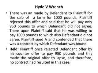 Hyde V Wrench
• There was an made by Defendant to Plaintiff for
the sale of a farm for 1000 pounds. Plaintiff
rejected this offer and said that he will pay only
950 pounds to which Defendant did not agree.
There upon Plaintiff said that he was willing to
pay 1000 pounds to which also Defendant did not
agree. Plaintiff sued A and contended that there
was a contract by which Defendant was bound.
• Held: Plaintiff once rejected Defendant offer by
his counter offer to pay 950 pounds and this
made the original offer to lapse, and therefore,
no contract had resulted in this case.
 