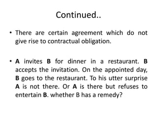Continued..
• There are certain agreement which do not
give rise to contractual obligation.
• A invites B for dinner in a restaurant. B
accepts the invitation. On the appointed day,
B goes to the restaurant. To his utter surprise
A is not there. Or A is there but refuses to
entertain B. whether B has a remedy?
 