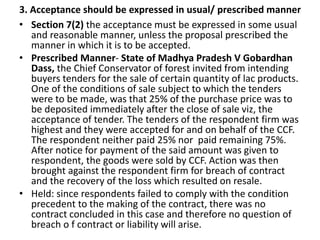 3. Acceptance should be expressed in usual/ prescribed manner
• Section 7(2) the acceptance must be expressed in some usual
and reasonable manner, unless the proposal prescribed the
manner in which it is to be accepted.
• Prescribed Manner- State of Madhya Pradesh V Gobardhan
Dass, the Chief Conservator of forest invited from intending
buyers tenders for the sale of certain quantity of lac products.
One of the conditions of sale subject to which the tenders
were to be made, was that 25% of the purchase price was to
be deposited immediately after the close of sale viz, the
acceptance of tender. The tenders of the respondent firm was
highest and they were accepted for and on behalf of the CCF.
The respondent neither paid 25% nor paid remaining 75%.
After notice for payment of the said amount was given to
respondent, the goods were sold by CCF. Action was then
brought against the respondent firm for breach of contract
and the recovery of the loss which resulted on resale.
• Held: since respondents failed to comply with the condition
precedent to the making of the contract, there was no
contract concluded in this case and therefore no question of
breach o f contract or liability will arise.
 